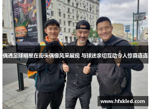 偶遇足球明星在街头偶像风采展现 与球迷亲切互动令人惊喜连连