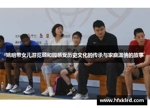 姚明带女儿游览颐和园感受历史文化的传承与家庭温情的故事