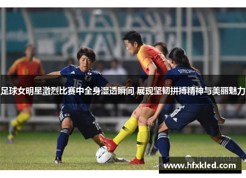 足球女明星激烈比赛中全身湿透瞬间 展现坚韧拼搏精神与美丽魅力