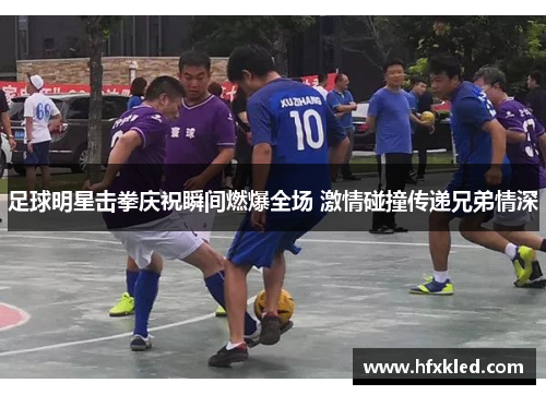 足球明星击拳庆祝瞬间燃爆全场 激情碰撞传递兄弟情深