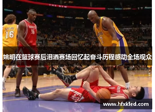 姚明在篮球赛后泪洒赛场回忆起奋斗历程感动全场观众