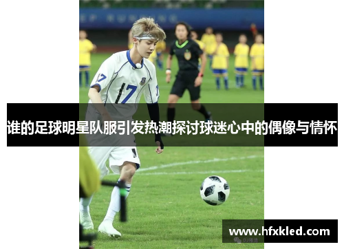 谁的足球明星队服引发热潮探讨球迷心中的偶像与情怀
